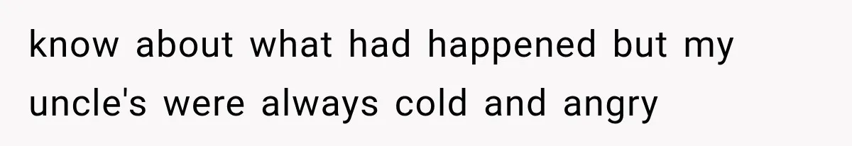 know about what had happened but my uncle's were always cold and angry