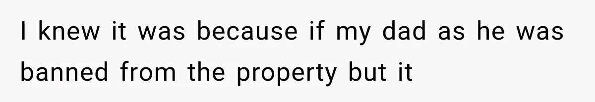 I knew it was because if my dad as he was banned from the property but it