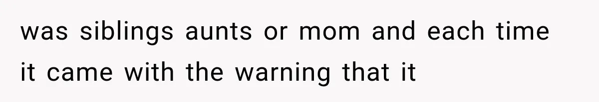 was siblings aunts or mom and each time it came with the warning that it