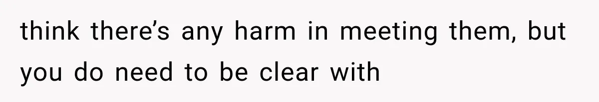 think there’s any harm in meeting them, but you do need to be clear with