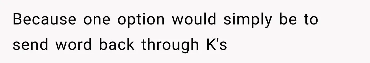 Because one option would simply be to send word back through K's