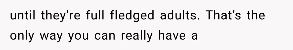 until they’re full fledged adults. That’s the only way you can really have a