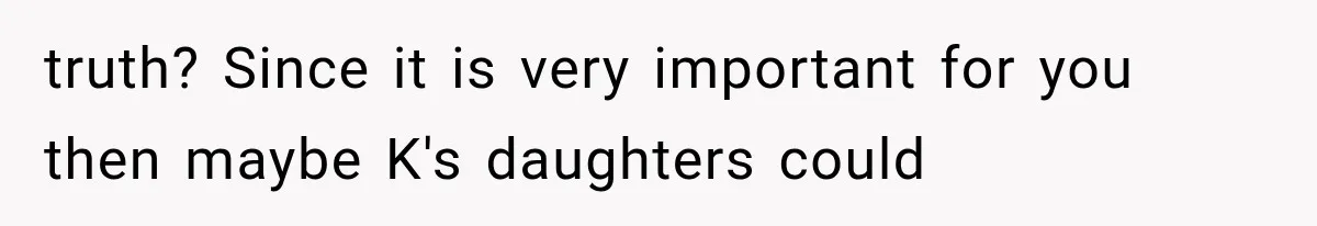 truth? Since it is very important for you then maybe K's daughters could