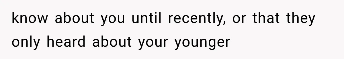 know about you until recently, or that they only heard about your younger