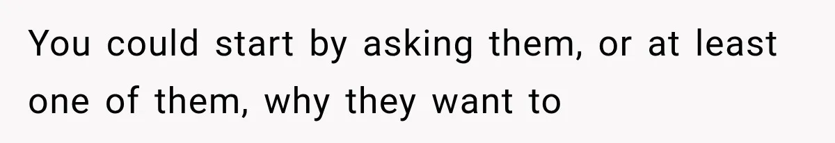 You could start by asking them, or at least one of them, why they want to