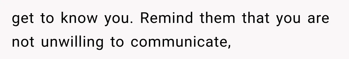 get to know you. Remind them that you are not unwilling to communicate,