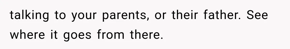 talking to your parents, or their father. See where it goes from there.