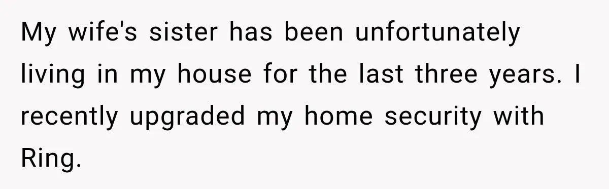 My wife's sister has been unfortunately living in my house for the last three years. I recently upgraded my home security with Ring.