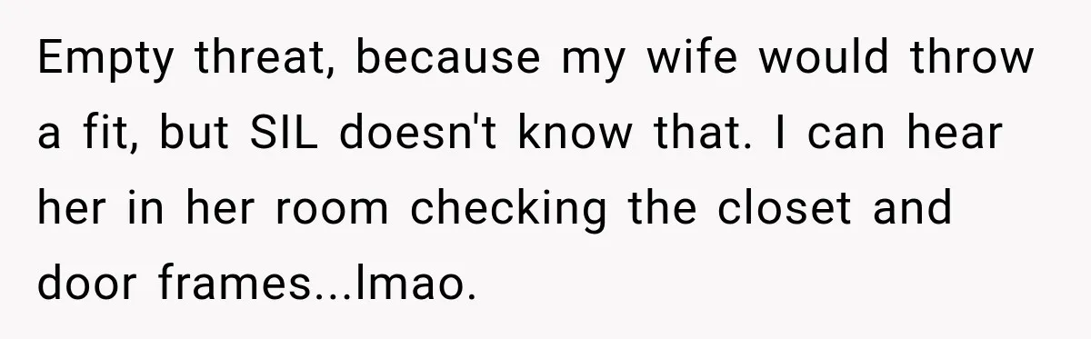 Empty threat, because my wife would throw a fit, but SIL doesn't know that. I can hear her in her room checking the closet and door frames...lmao.