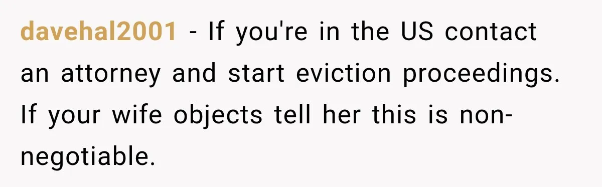 davehal2001 − If you're in the US contact an attorney and start eviction proceedings. If your wife objects tell her this is non-negotiable.