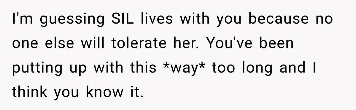 I'm guessing SIL lives with you because no one else will tolerate her. You've been putting up with this *way* too long and I think you know it.