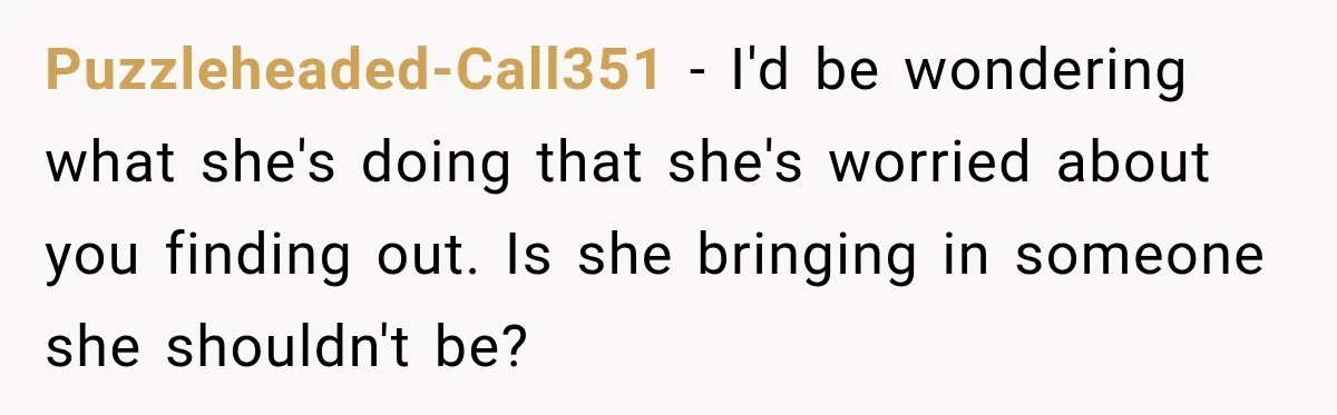 Puzzleheaded-Call351 − I'd be wondering what she's doing that she's worried about you finding out. Is she bringing in someone she shouldn't be?