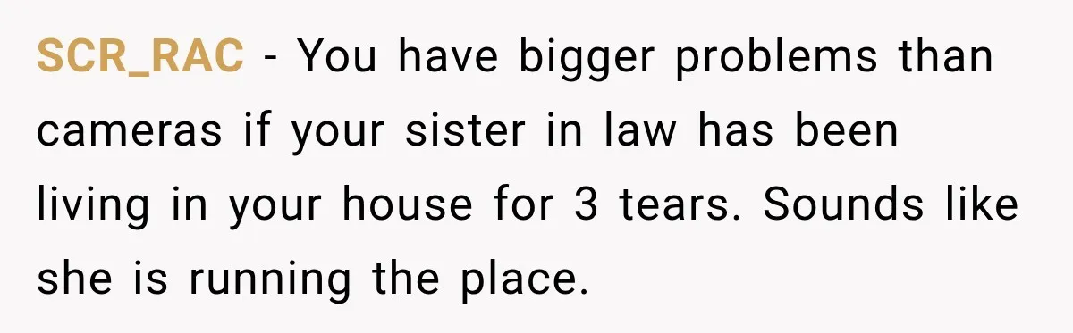 SCR_RAC − You have bigger problems than cameras if your sister in law has been living in your house for 3 tears. Sounds like she is running the place.