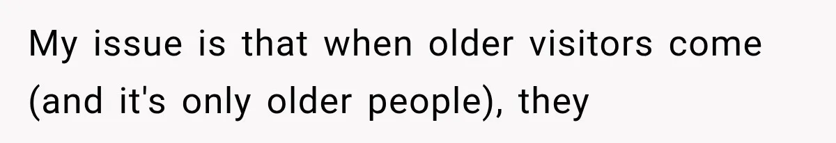 My issue is that when older visitors come (and it's only older people), they