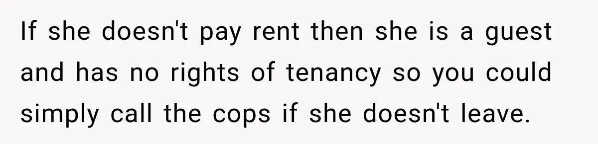 If she doesn't pay rent then she is a guest and has no rights of tenancy so you could simply call the cops if she doesn't leave.