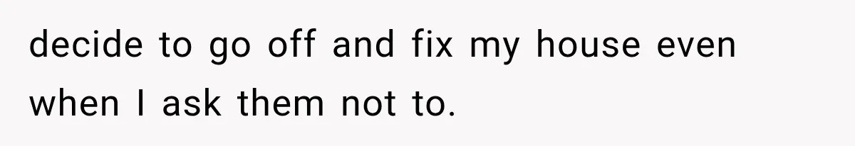 decide to go off and fix my house even when I ask them not to.
