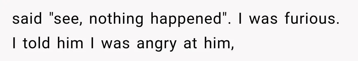said "see, nothing happened". I was furious. I told him I was angry at him,