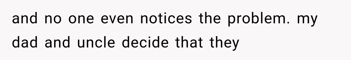 and no one even notices the problem. my dad and uncle decide that they