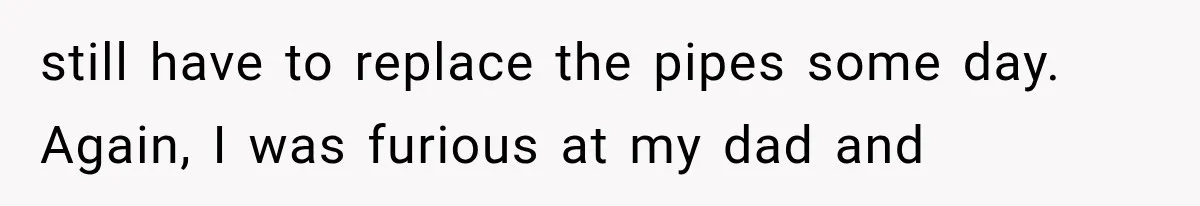 still have to replace the pipes some day. Again, I was furious at my dad and