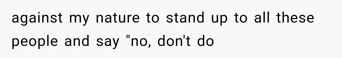 against my nature to stand up to all these people and say "no, don't do
