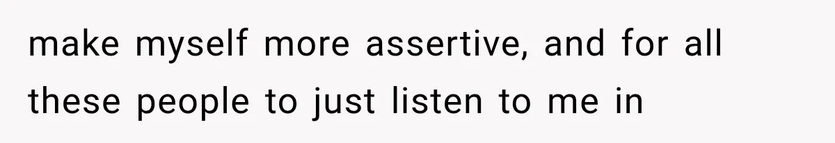 make myself more assertive, and for all these people to just listen to me in