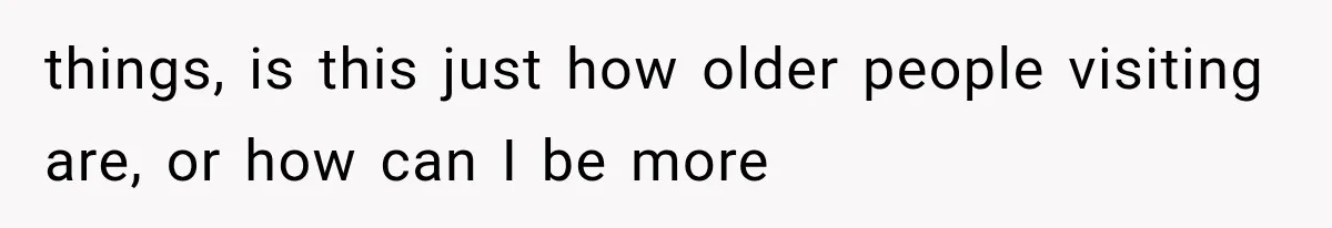 things, is this just how older people visiting are, or how can I be more