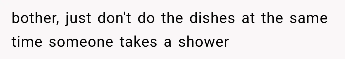 bother, just don't do the dishes at the same time someone takes a shower
