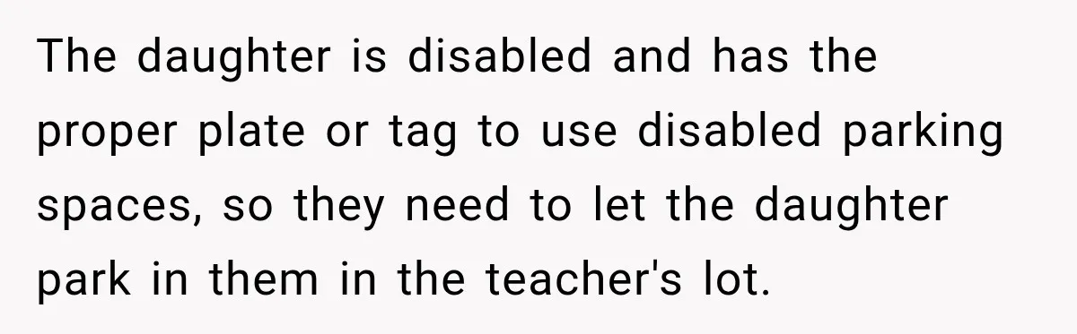 The daughter is disabled and has the proper plate or tag to use disabled parking spaces, so they need to let the daughter park in them in the teacher's lot.