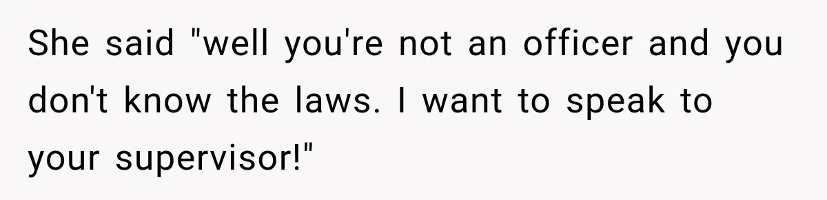 She said "well you're not an officer and you don't know the laws. I want to speak to your supervisor!"