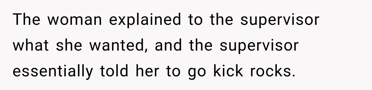 The woman explained to the supervisor what she wanted, and the supervisor essentially told her to go kick rocks.