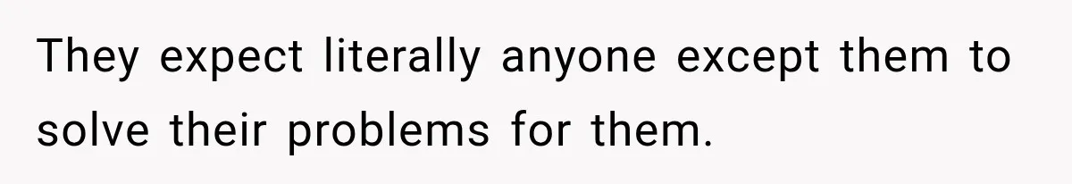 They expect literally anyone except them to solve their problems for them.