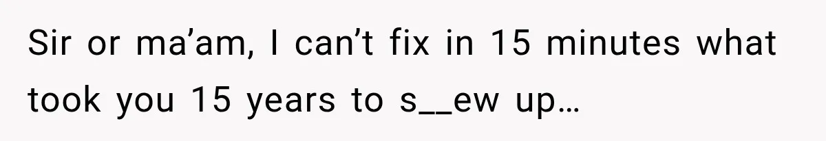 Sir or ma’am, I can’t fix in 15 minutes what took you 15 years to s__ew up…