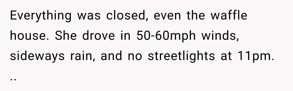 Everything was closed, even the waffle house. She drove in 50-60mph winds, sideways rain, and no streetlights at 11pm. ..