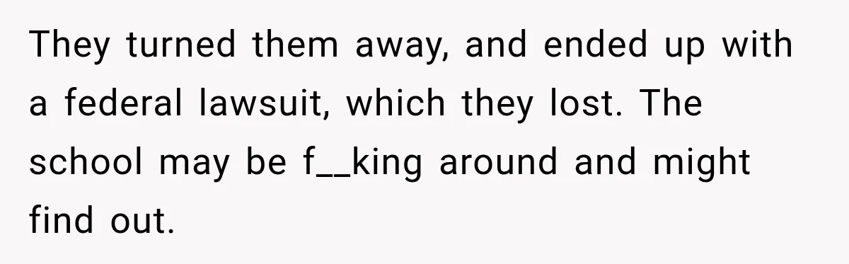 They turned them away, and ended up with a federal lawsuit, which they lost. The school may be f__king around and might find out.
