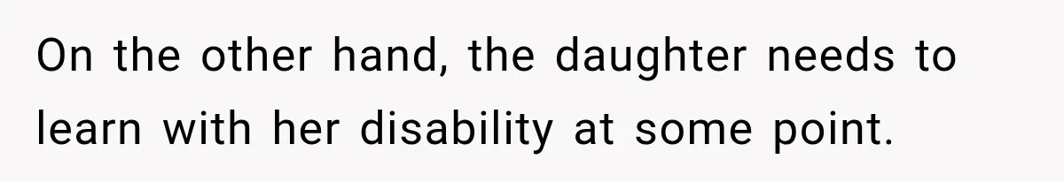 On the other hand, the daughter needs to learn with her disability at some point.