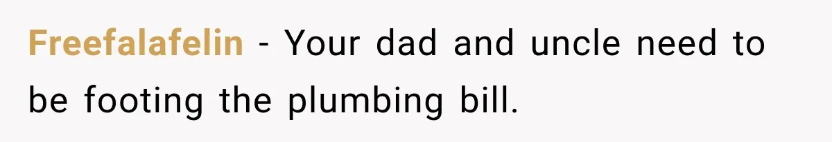 Freefalafelin − Your dad and uncle need to be footing the plumbing bill.