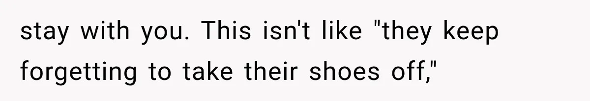 stay with you. This isn't like "they keep forgetting to take their shoes off,"