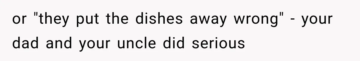 or "they put the dishes away wrong" - your dad and your uncle did serious