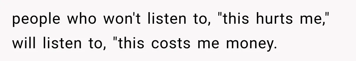 people who won't listen to, "this hurts me," will listen to, "this costs me money.