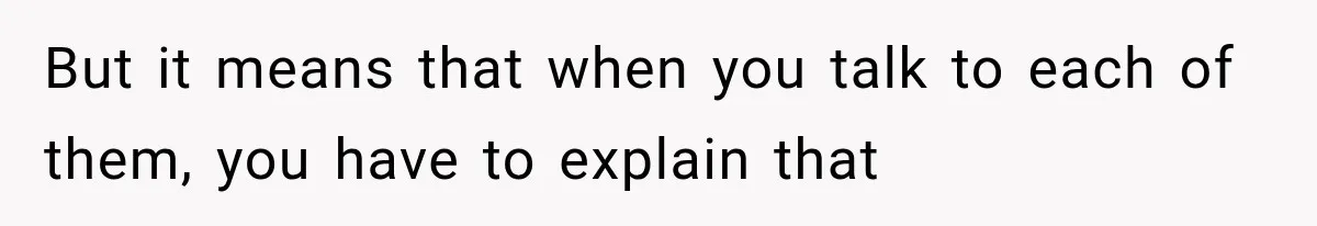 But it means that when you talk to each of them, you have to explain that