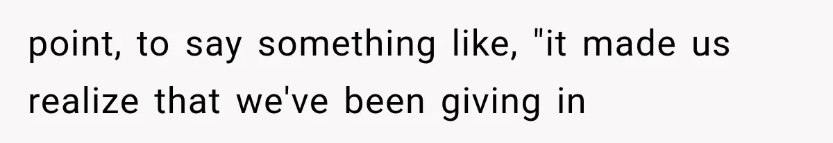 point, to say something like, "it made us realize that we've been giving in