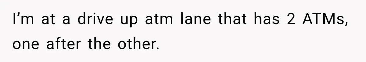 I’m at a drive up atm lane that has 2 ATMs, one after the other.