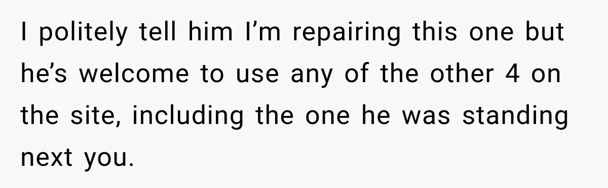 I politely tell him I’m repairing this one but he’s welcome to use any of the other 4 on the site, including the one he was standing next you.
