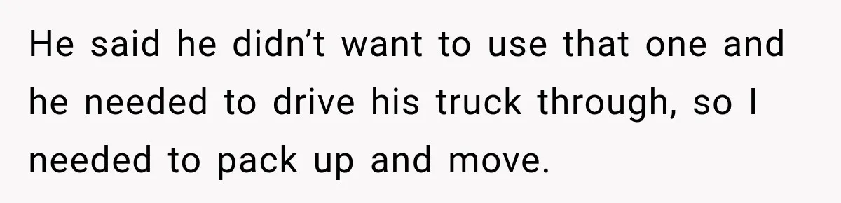He said he didn’t want to use that one and he needed to drive his truck through, so I needed to pack up and move.