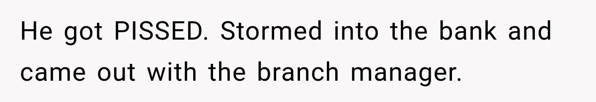 He got PISSED. Stormed into the bank and came out with the branch manager.