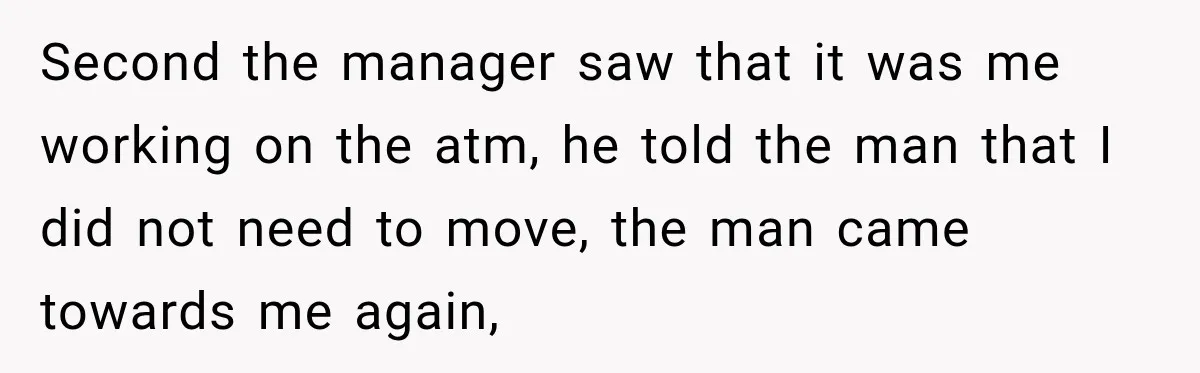Second the manager saw that it was me working on the atm, he told the man that I did not need to move, the man came towards me again,