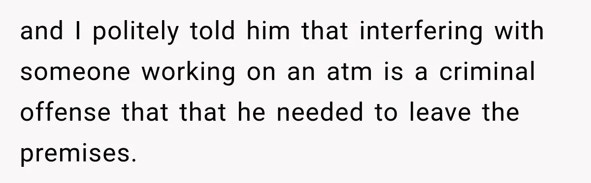 and I politely told him that interfering with someone working on an atm is a criminal offense that that he needed to leave the premises.