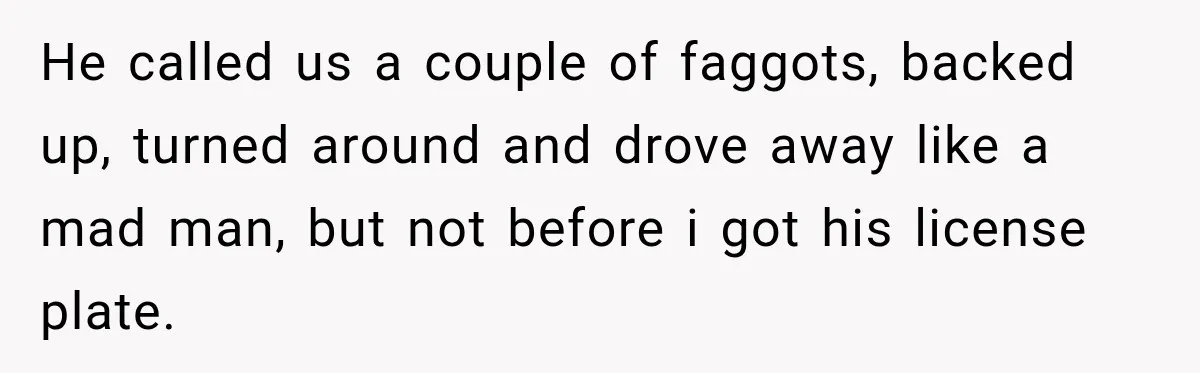He called us a couple of faggots, backed up, turned around and drove away like a mad man, but not before i got his license plate.