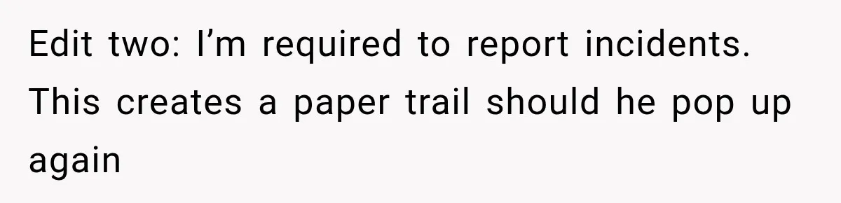 Edit two: I’m required to report incidents. This creates a paper trail should he pop up again