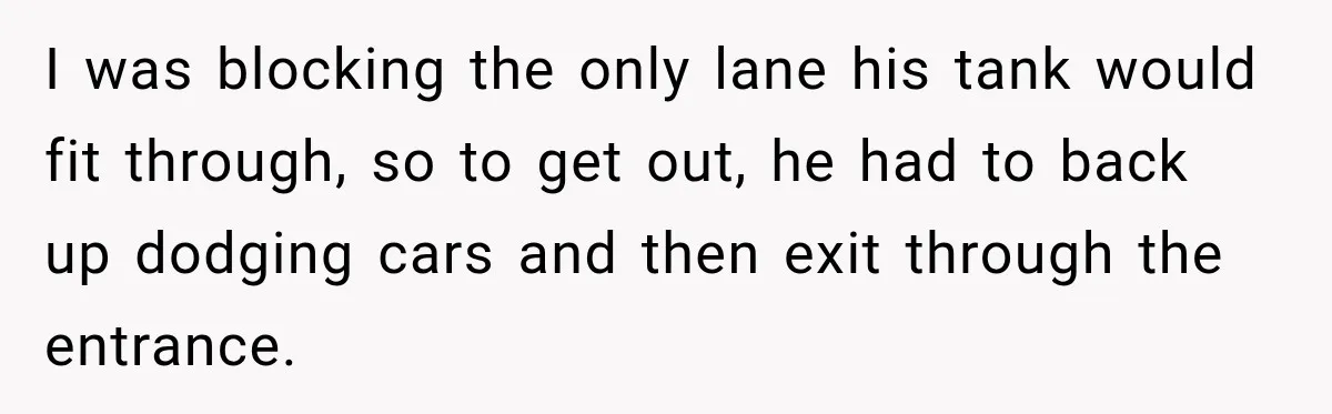 I was blocking the only lane his tank would fit through, so to get out, he had to back up dodging cars and then exit through the entrance.